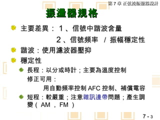第 7 章 正弦波振盪器設計

    振盪器規格
主要差異： 1 、信號中諧波含量
      2 、信號頻率 / 振幅穩定性
諧波：使用濾波器壓抑
穩定性
 長程：以分或時計；主要為溫度控制
 修正可用：
     用自動頻率控制 AFC 控制、補償電容
 短程：較嚴重；注意雜訊邊帶問題；產生調
 變（ AM ， FM ）
                         7-3
 