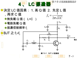 第 7 章 正弦波振盪器設計
         4 、 LC 振盪器
決定 LC 值因素： 1. 高 Q 值 2. 先定 L 值
，再求 C 值                  1
                    f0 =
  無負載 Q 值（ L<C ）      2π LC
  電路負載 Q 值
  振盪信號頻率 f0
BJT 之 fT>f0




                                7-7
 