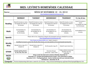 Mrs. Levine’s Homework Calendar
Name:____________________                         Week of November 12 - 16, 2012
                                                              http://wildabout2ndgrade.berkeleyprep.net/


                MONDAY                         TUESDAY                   WEDNESDAY                      THURSDAY                Fri, Sat, & Sun
                                                                                                                                Read 20 minutes or
           Read 20 minutes or more.     Read 20 minutes or more.      Read 20 minutes or more.     Read 20 minutes or more.
                                                                                                                                       more!
 Reading    Do Explode the Code for      Do Explode the Code for       Do Explode the Code for      Do Explode the Code for
                                                                                                                                Do Explode the Code
                 10 minutes.                  10 minutes.                   10 minutes.                  10 minutes.
                                                                                                                                  for 10 minutes.


              Do Homelinks 4.5               Do Homelinks 4.6             Do Homelinks 4.7              Do Homelinks 4.8
                                                                                                                                Do XtraMath for 10
  Math          Do XtraMath                 Do XtraMath for 10           Do XtraMath for 10            Do XtraMath for 10
                                                                                                                                     minutes.
               for 10 minutes.                   minutes.                     minutes.                      minutes.

                                      Please refer to Sra. Calandrino’s blog for the homework and quiz schedule for our class
 Spanish                                                      http://bpsgalaspanish.berkeleyprep.net/
                                           http://www.wordlywise3000.com/ book 2, lesson 6
              brainflips for lesson 6, and all the Wordly Wise lessons, are now posted on the second grade learning links
 Wordly
  Wise     Reread story on pg. 52-3      Reread story on pg. 52-3
                                                                       Do the puzzle on pg. 55      Study for quiz tomorrow.
                 Answer Q                      Answer Q

                                                                                              Friday uniforms tomorrow
           Weekly Spelling Words –                                        Discovery Groups
 OTHER      to, too, two, one, won                                     tomorrow – wear t-shirt
                                                                                                   Reading Logs due
                                                                                                      tomorrow
                                            Bring a small, fist-sized rock to school on Monday, November 12
 DATES                              November 19 – Pumpkin Bread Baking Service Project- more information to follow
                                  November 21-23 – Thanksgiving Break – work on family trees with your extended family!
                                                             Fall Book Fair – November 26 -30
Computer   Practice keyboarding skills twice a week for 10 minutes – http://school.berkeleyprep.org/lower/llnks/typing%20games.htm
 