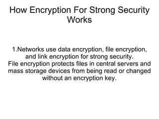 How Encryption For Strong Security
Works
1.Networks use data encryption, file encryption,
and link encryption for strong security.
File encryption protects files in central servers and
mass storage devices from being read or changed
without an encryption key.
 