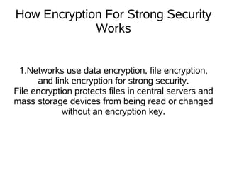 How Encryption For Strong Security
             Works


 1.Networks use data encryption, file encryption,
      and link encryption for strong security.
File encryption protects files in central servers and
mass storage devices from being read or changed
             without an encryption key.
 