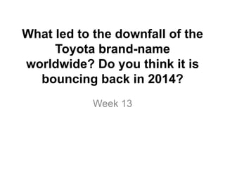 What led to the downfall of the
Toyota brand-name
worldwide? Do you think it is
bouncing back in 2014?
Week 13
 