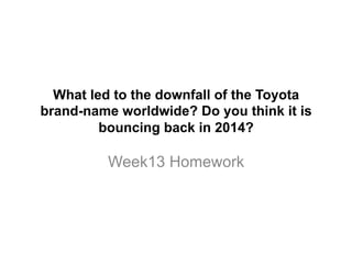 What led to the downfall of the Toyota
brand-name worldwide? Do you think it is
bouncing back in 2014?
Week13 Homework
 