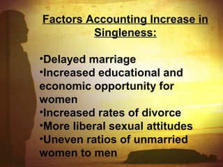 Factors Accounting Increase in 
Singleness: 
•Delayed marriage 
•Increased educational and 
economic opportunity for 
women 
•Increased rates of divorce 
•More liberal sexual attitudes 
•Uneven ratios of unmarried 
women to men 
 
