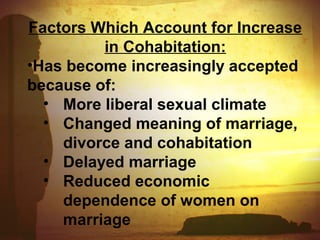 Factors Which Account for Increase 
in Cohabitation: 
•Has become increasingly accepted 
because of: 
• More liberal sexual climate 
• Changed meaning of marriage, 
divorce and cohabitation 
• Delayed marriage 
• Reduced economic 
dependence of women on 
marriage 
 