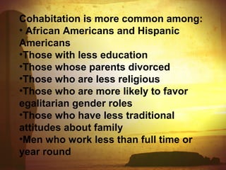 Cohabitation is more common among: 
• African Americans and Hispanic 
Americans 
•Those with less education 
•Those whose parents divorced 
•Those who are less religious 
•Those who are more likely to favor 
egalitarian gender roles 
•Those who have less traditional 
attitudes about family 
•Men who work less than full time or 
year round 
 