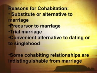 Reasons for Cohabitation: 
• Substitute or alternative to 
marriage 
•Precursor to marriage 
•Trial marriage 
•Convenient alternative to dating or 
to singlehood 
•Some cohabiting relationships are 
indistinguishable from marriage 
