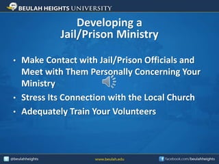 Developing a
Jail/Prison Ministry
• Make Contact with Jail/Prison Officials and
Meet with Them Personally Concerning Your
Ministry
• Stress Its Connection with the Local Church
• Adequately Train Your Volunteers
 