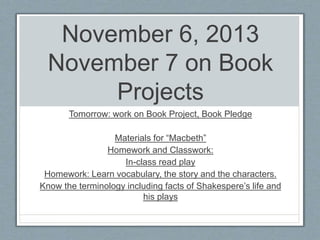 November 6, 2013 
November 7 on Book 
Projects 
Tomorrow: work on Book Project, Book Pledge 
Materials for “Macbeth” 
Homework and Classwork: 
In-class read play 
Homework: Learn vocabulary, the story and the characters. 
Know the terminology including facts of Shakespere’s life and 
his plays 
 