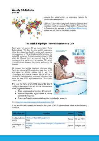 Each year, on March 24 we memorialize World
Tuberculosis (TB) Day to raise public awareness
about the disastrous health, social and economic
consequences of TB, and to boost efforts to end the
global TB epidemic. The date marks the day in 1882
when Dr Robert Koch announced that he had
discovered the bacterium that causes TB, which
opened the way towards diagnosing and curing the
disease.
TB remains the world’s deadliest infectious killer.
Each day, almost 4500 people lose their lives to TB
and close to 30,000 people fall ill with this
preventable and curable disease. Global efforts to
combat TB have saved an estimated 54 million lives
since the year 2000 and lowered the TB mortality
rate by 42%.
This year the theme of World TB Day is ‘It’s time’ It
highlights the urgency to act on the commitments
made by global leaders to:
• Scale up access to prevention & treatment
• Promote equitable, rights-based & people
centred TB response
• Ensure sufficient & sustainable financing including for research
Source(https://www.who.int/campaigns/world-tb-day/world-tb-day-2019)
If you want to get involved and work for the goals of WHO, please have a look at the following
positions.
WHO
WHO
 