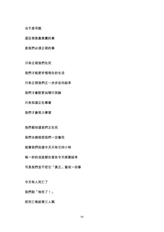 也不是弔詭


這反倒是最真實的事


是我們必須正視的事



只有正視我們在死


我們才能更珍惜現在的生活


只有正視我們正一步步走向結束


我們才會對更加慎行其餘


只有知道正在畢業


我們才會努力學習



我們都知道我們正在死


我們也都相信我們一定會死


就像我們知道今天只有廿四小時


每一秒的流逝都在宣告今天將要結束


可是我們並不把它「真正」當成一回事



今天有人死亡了


我們說「他死了！」


把死亡推給第三人稱



                   64
 