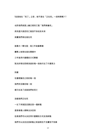 (但是他在「死了」之前，他不是在「正在死」一段時間嗎？)



也許我們表面上會正視死亡說「我們將會死」


然而這只是把死亡推到不知名的未來


其實我們現在就在死



就像大一學生說：我三年後會畢業


實際上他現在就在畢業中


三年後用什麼樣的方式畢業


取決於現在即將消逝的每一刻他付出了什麼努力



同樣


在蓋棺論定之前的每一刻


我們所活著的每一刻


都只在為了成就我們的死亡



沒錯我們正在死


一生下來就註定要走到一個終點


這是每個人都無法決定的


但是我們可以決定用什麼樣的方式走到終點


我們可以決定走到終點之前過得充不充實快不快樂

                   65
 