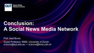 CRICOS No.00213J
Conclusion:
A Social News Media Network
Prof. Axel Bruns
Guest Professor, IKMZ, University of Zürich
a.bruns@qut.edu.au — a.bruns@ikmz.uzh.ch
 