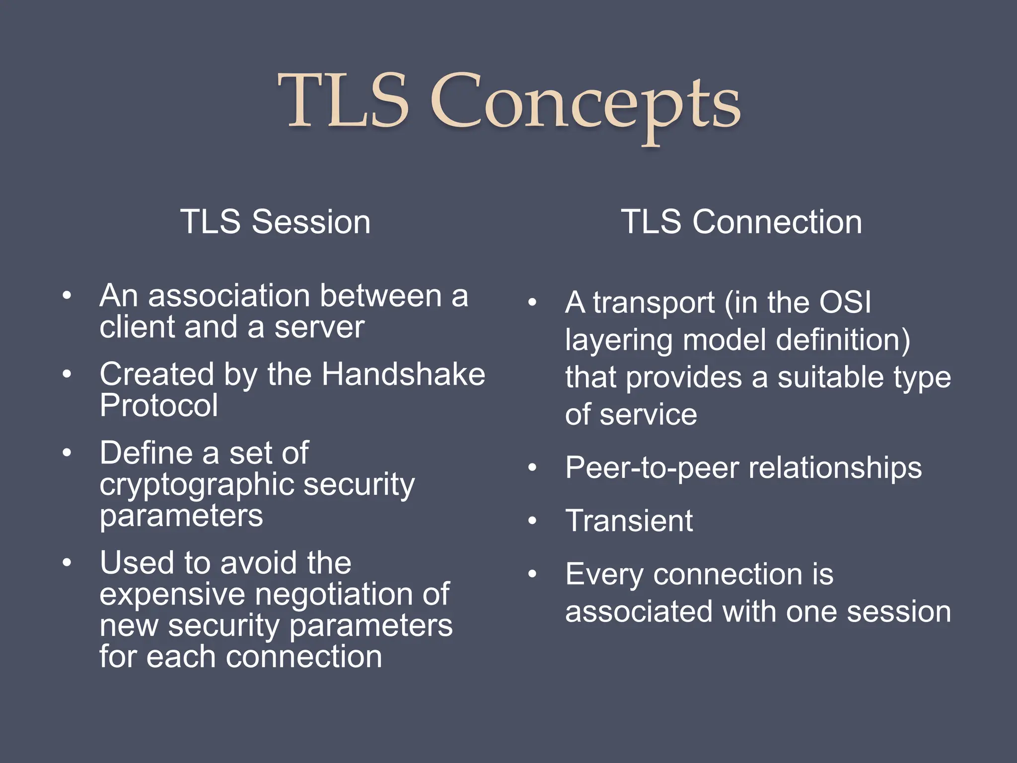 TLS Concepts
TLS Session TLS Connection
• An association between a
client and a server
• Created by the Handshake
Protocol
• Define a set of
cryptographic security
parameters
• Used to avoid the
expensive negotiation of
new security parameters
for each connection
• A transport (in the OSI
layering model definition)
that provides a suitable type
of service
• Peer-to-peer relationships
• Transient
• Every connection is
associated with one session
 