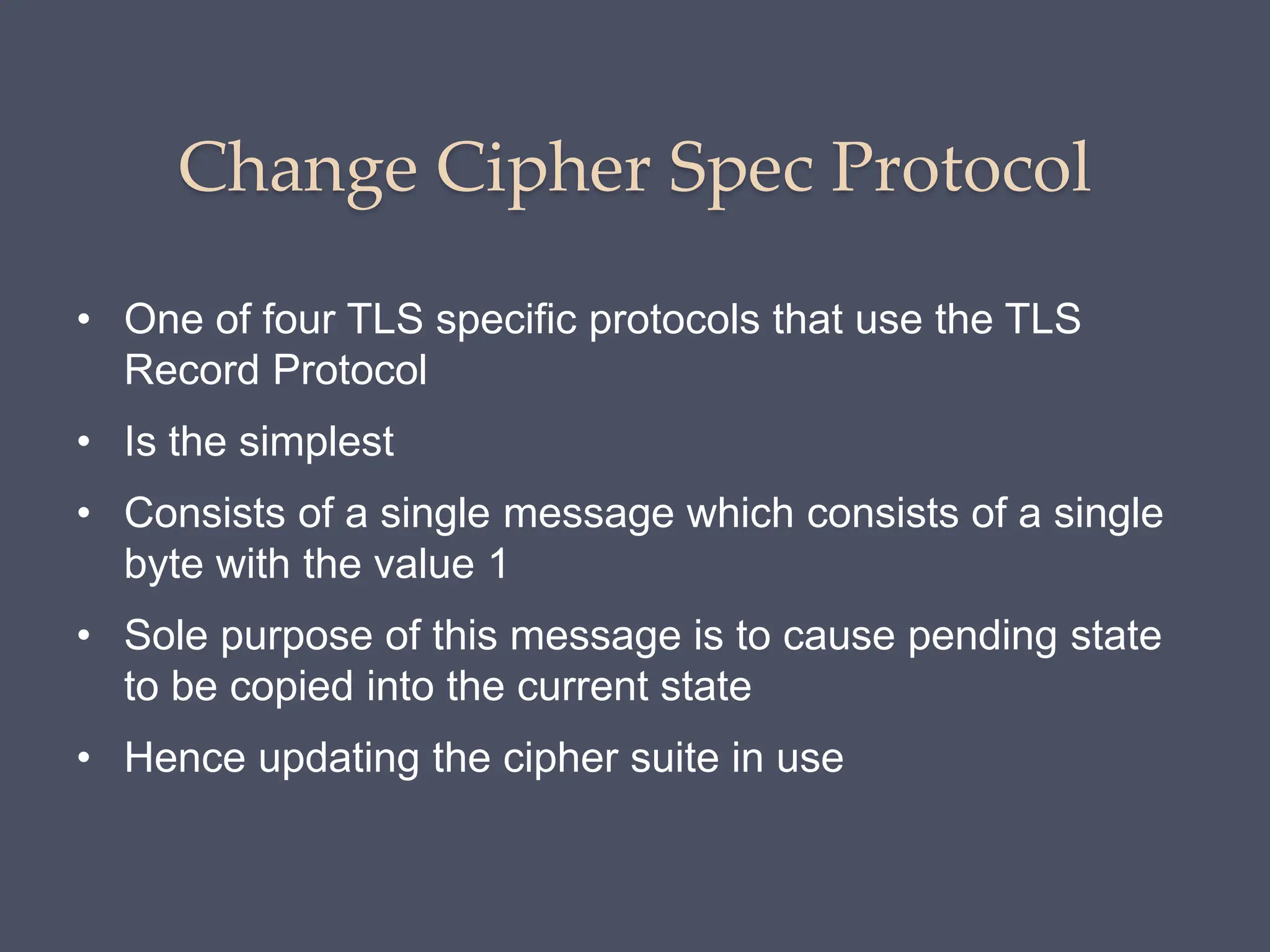 Change Cipher Spec Protocol
• One of four TLS specific protocols that use the TLS
Record Protocol
• Is the simplest
• Consists of a single message which consists of a single
byte with the value 1
• Sole purpose of this message is to cause pending state
to be copied into the current state
• Hence updating the cipher suite in use
 