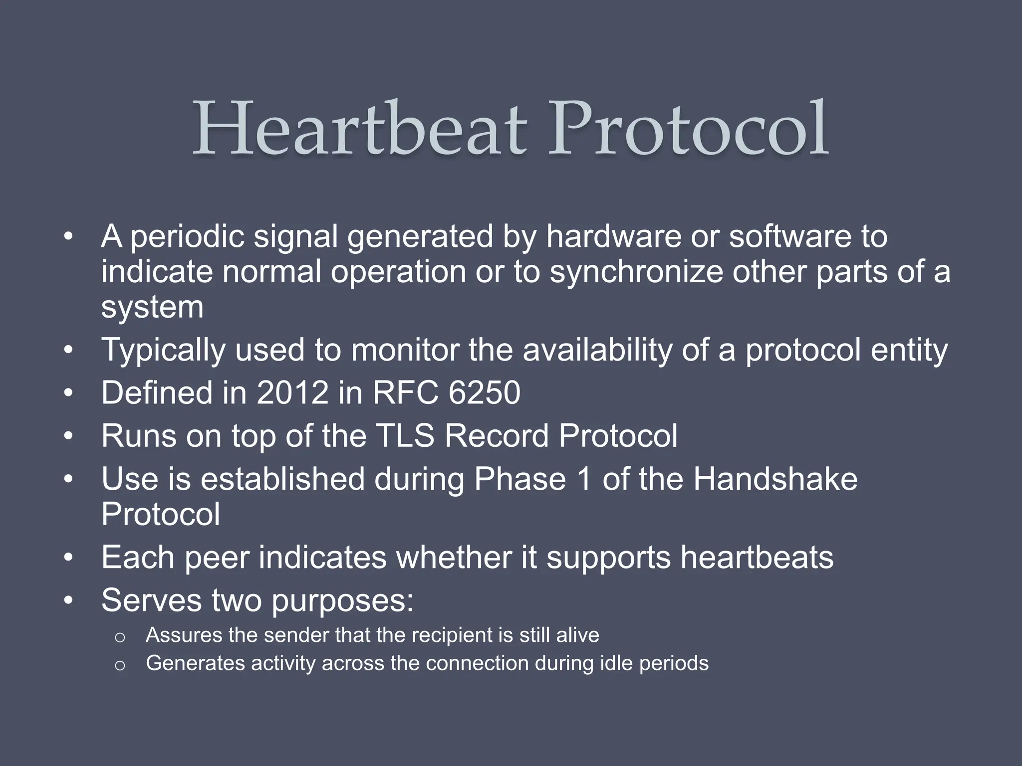 Heartbeat Protocol
• A periodic signal generated by hardware or software to
indicate normal operation or to synchronize other parts of a
system
• Typically used to monitor the availability of a protocol entity
• Defined in 2012 in RFC 6250
• Runs on top of the TLS Record Protocol
• Use is established during Phase 1 of the Handshake
Protocol
• Each peer indicates whether it supports heartbeats
• Serves two purposes:
o Assures the sender that the recipient is still alive
o Generates activity across the connection during idle periods
 