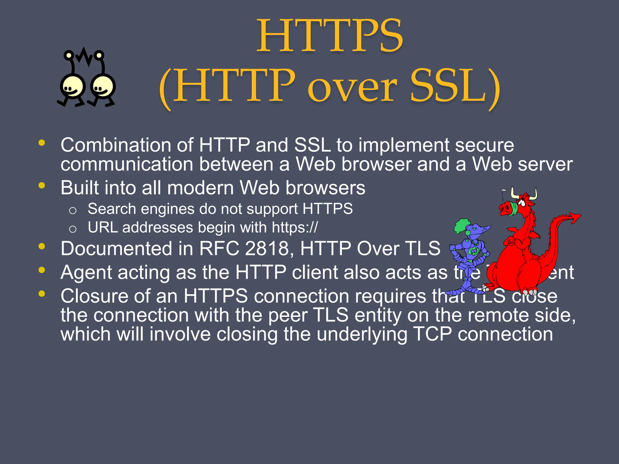 HTTPS
(HTTP over SSL)
• Combination of HTTP and SSL to implement secure
communication between a Web browser and a Web server
• Built into all modern Web browsers
o Search engines do not support HTTPS
o URL addresses begin with https://
• Documented in RFC 2818, HTTP Over TLS
• Agent acting as the HTTP client also acts as the TLS client
• Closure of an HTTPS connection requires that TLS close
the connection with the peer TLS entity on the remote side,
which will involve closing the underlying TCP connection
 