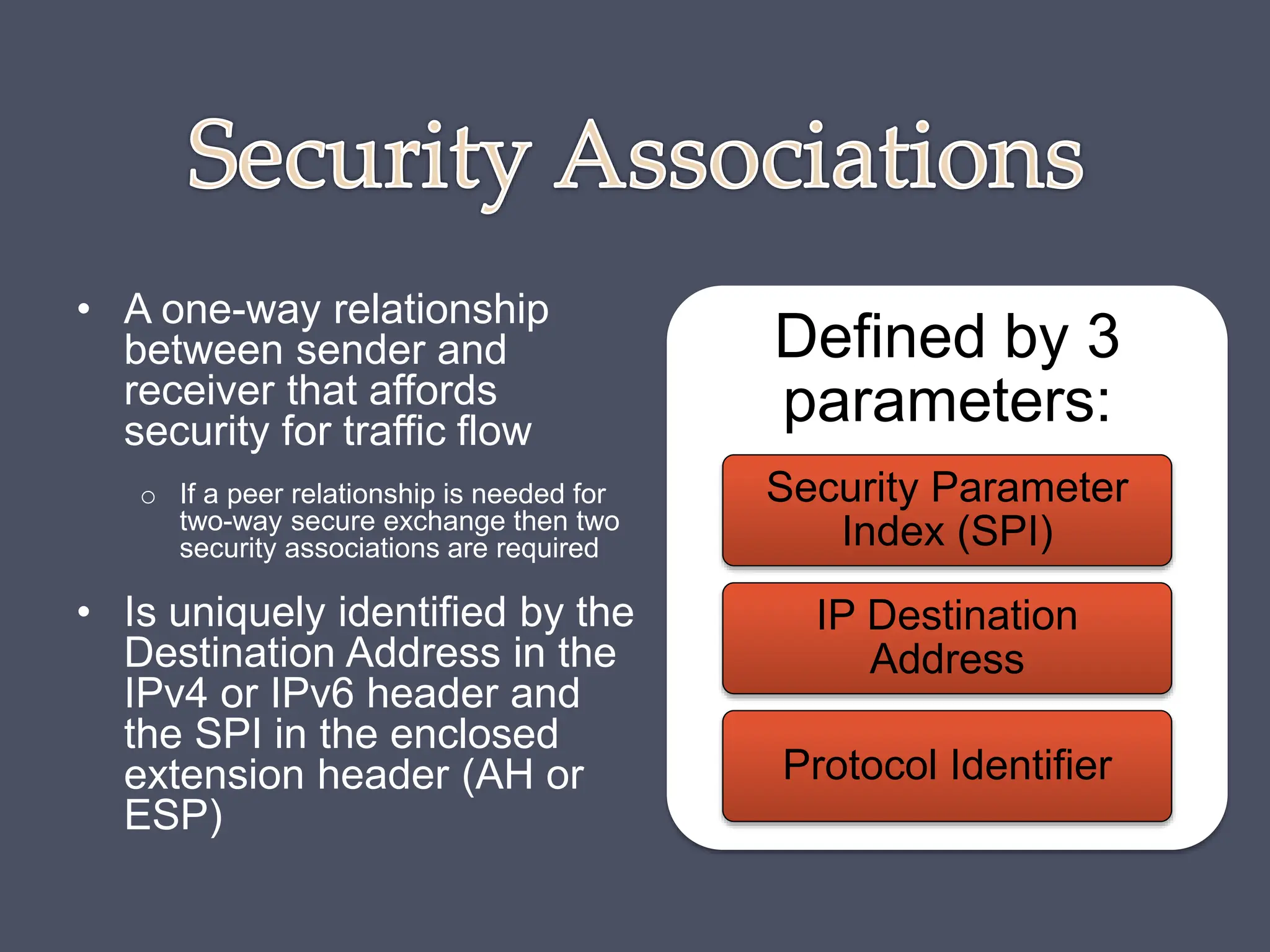 • A one-way relationship
between sender and
receiver that affords
security for traffic flow
o If a peer relationship is needed for
two-way secure exchange then two
security associations are required
• Is uniquely identified by the
Destination Address in the
IPv4 or IPv6 header and
the SPI in the enclosed
extension header (AH or
ESP)
Defined by 3
parameters:
Security Parameter
Index (SPI)
IP Destination
Address
Protocol Identifier
 