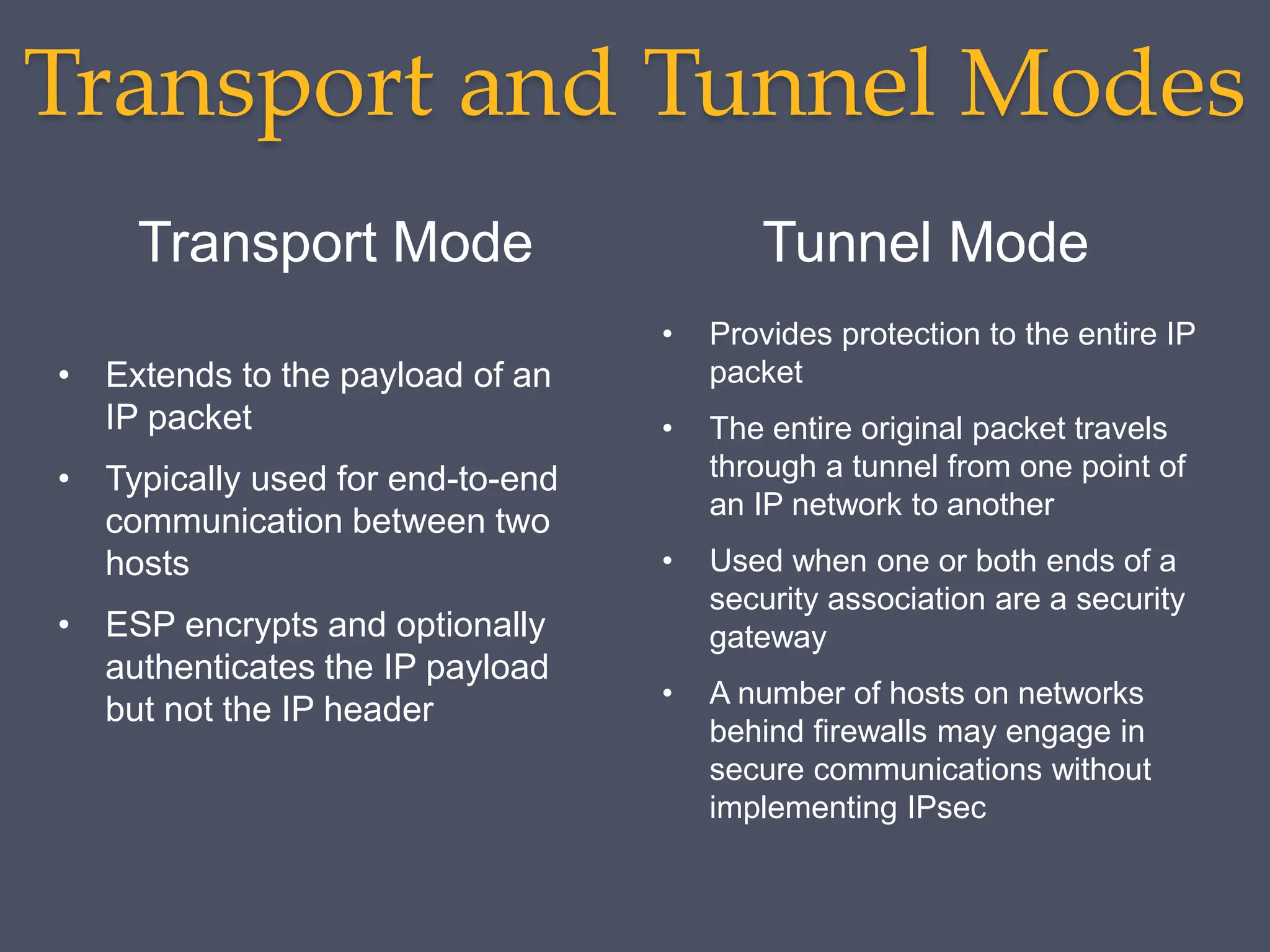 Transport and Tunnel Modes
Transport Mode Tunnel Mode
• Extends to the payload of an
IP packet
• Typically used for end-to-end
communication between two
hosts
• ESP encrypts and optionally
authenticates the IP payload
but not the IP header
• Provides protection to the entire IP
packet
• The entire original packet travels
through a tunnel from one point of
an IP network to another
• Used when one or both ends of a
security association are a security
gateway
• A number of hosts on networks
behind firewalls may engage in
secure communications without
implementing IPsec
 