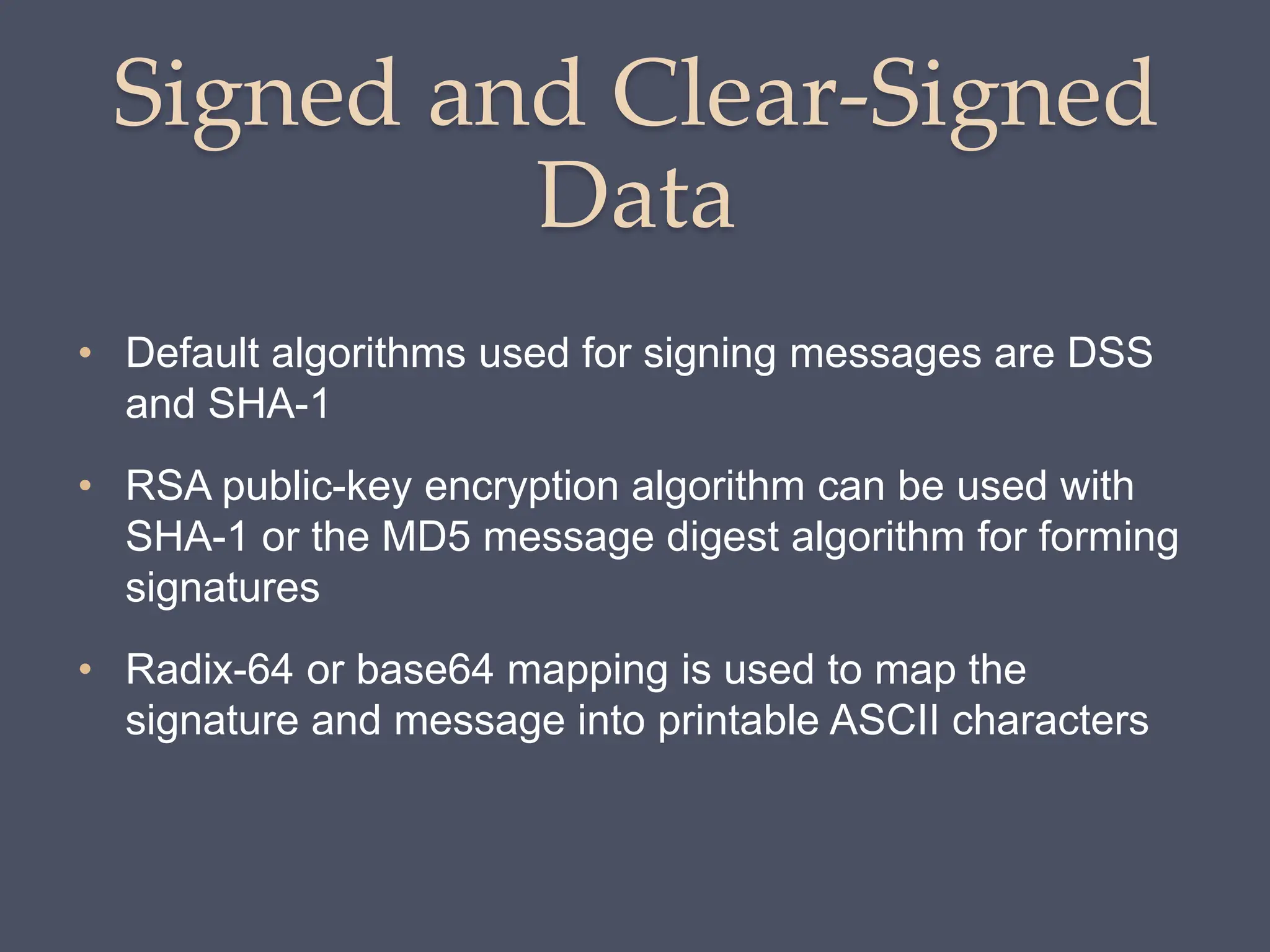 Signed and Clear-Signed
Data
• Default algorithms used for signing messages are DSS
and SHA-1
• RSA public-key encryption algorithm can be used with
SHA-1 or the MD5 message digest algorithm for forming
signatures
• Radix-64 or base64 mapping is used to map the
signature and message into printable ASCII characters
 