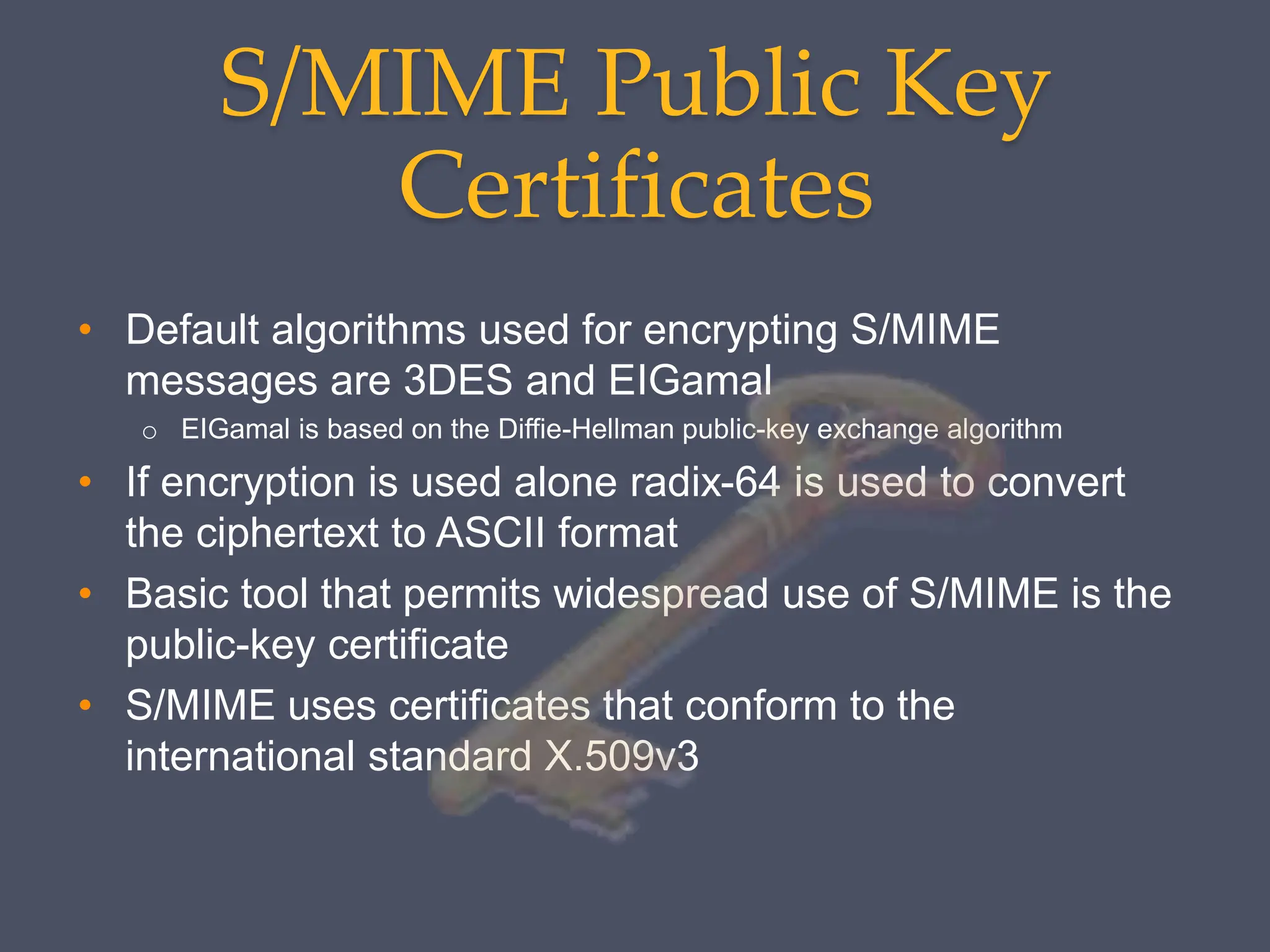 S/MIME Public Key
Certificates
• Default algorithms used for encrypting S/MIME
messages are 3DES and EIGamal
o EIGamal is based on the Diffie-Hellman public-key exchange algorithm
• If encryption is used alone radix-64 is used to convert
the ciphertext to ASCII format
• Basic tool that permits widespread use of S/MIME is the
public-key certificate
• S/MIME uses certificates that conform to the
international standard X.509v3
 