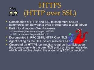 HTTPS
(HTTP over SSL)
• Combination of HTTP and SSL to implement secure
communication between a Web browser and a Web server
• Built into all modern Web browsers
o Search engines do not support HTTPS
o URL addresses begin with https://
• Documented in RFC 2818, HTTP Over TLS
• Agent acting as the HTTP client also acts as the TLS client
• Closure of an HTTPS connection requires that TLS close
the connection with the peer TLS entity on the remote side,
which will involve closing the underlying TCP connection
 