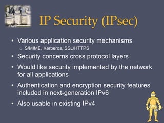 IP Security (IPsec)
• Various application security mechanisms
o S/MIME, Kerberos, SSL/HTTPS
• Security concerns cross protocol layers
• Would like security implemented by the network
for all applications
• Authentication and encryption security features
included in next-generation IPv6
• Also usable in existing IPv4
 