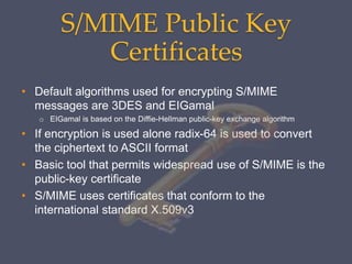 S/MIME Public Key
Certificates
• Default algorithms used for encrypting S/MIME
messages are 3DES and EIGamal
o EIGamal is based on the Diffie-Hellman public-key exchange algorithm
• If encryption is used alone radix-64 is used to convert
the ciphertext to ASCII format
• Basic tool that permits widespread use of S/MIME is the
public-key certificate
• S/MIME uses certificates that conform to the
international standard X.509v3
 