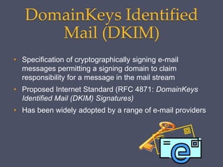 DomainKeys Identified
Mail (DKIM)
• Specification of cryptographically signing e-mail
messages permitting a signing domain to claim
responsibility for a message in the mail stream
• Proposed Internet Standard (RFC 4871: DomainKeys
Identified Mail (DKIM) Signatures)
• Has been widely adopted by a range of e-mail providers
 