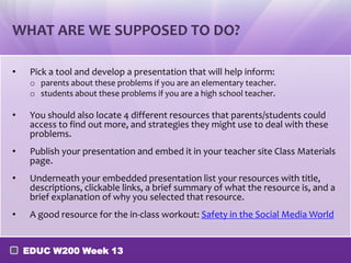 WHAT ARE WE SUPPOSED TO DO?

•    Pick a tool and develop a presentation that will help inform:
     o parents about these problems if you are an elementary teacher.
     o students about these problems if you are a high school teacher.

•    You should also locate 4 different resources that parents/students could
     access to find out more, and strategies they might use to deal with these
     problems.
•    Publish your presentation and embed it in your teacher site Class Materials
     page.
•    Underneath your embedded presentation list your resources with title,
     descriptions, clickable links, a brief summary of what the resource is, and a
     brief explanation of why you selected that resource.
•    A good resource for the in-class workout: Safety in the Social Media World


    EDUC W200 Week 13
 