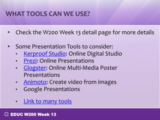 WHAT TOOLS CAN WE USE?

• Check the W200 Week 13 detail page for more details

• Some Presentation Tools to consider:
  • Kerproof Studio: Online Digital Studio
  • Prezi: Online Presentations
  • Glogster: Online Multi-Media Poster
    Presentations
  • Animoto: Create video from images
  • Google Presentations

  •   Link to many tools

 EDUC W200 Week 13
 