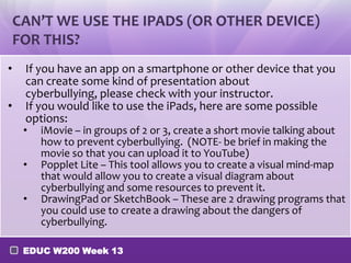 CAN’T WE USE THE IPADS (OR OTHER DEVICE)
    FOR THIS?
•    If you have an app on a smartphone or other device that you
     can create some kind of presentation about
     cyberbullying, please check with your instructor.
•    If you would like to use the iPads, here are some possible
     options:
     •   iMovie – in groups of 2 or 3, create a short movie talking about
         how to prevent cyberbullying. (NOTE- be brief in making the
         movie so that you can upload it to YouTube)
     •   Popplet Lite – This tool allows you to create a visual mind-map
         that would allow you to create a visual diagram about
         cyberbullying and some resources to prevent it.
     •   DrawingPad or SketchBook – These are 2 drawing programs that
         you could use to create a drawing about the dangers of
         cyberbullying.

     EDUC W200 Week 13
 