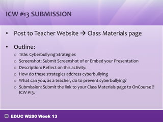 ICW #13 SUBMISSION

• Post to Teacher Website  Class Materials page

• Outline:
  o   Title: Cyberbullying Strategies
  o   Screenshot: Submit Screenshot of or Embed your Presentation
  o   Description: Reflect on this activity:
  o   How do these strategies address cyberbullying
  o   What can you, as a teacher, do to prevent cyberbullying?
  o   Submission: Submit the link to your Class Materials page to OnCourse 
      ICW #13.




 EDUC W200 Week 13
 