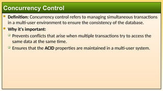  Definition: Concurrency control refers to managing simultaneous transactions
in a multi-user environment to ensure the consistency of the database.
 Why it's important:
 Prevents conflicts that arise when multiple transactions try to access the
same data at the same time.
 Ensures that the ACID properties are maintained in a multi-user system.
Concurrency Control
 
