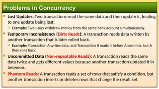  Lost Updates: Two transactions read the same data and then update it, leading
to one update being lost.
 Example: Two users withdraw money from the same bank account simultaneously.
 Temporary Inconsistency (Dirty Reads): A transaction reads data written by
another transaction that is later rolled back.
 Example: Transaction A writes data, and Transaction B reads it before A commits, but A
then rolls back.
 Uncommitted Data (Non-repeatable Reads): A transaction reads the same
data twice and gets different values because another transaction updated it in
between.
 Phantom Reads: A transaction reads a set of rows that satisfy a condition, but
another transaction inserts or deletes rows that change the result set.
Problems in Concurrency
 