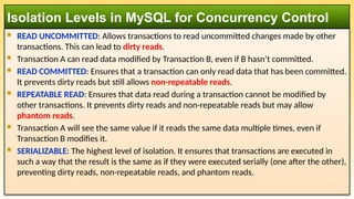  READ UNCOMMITTED: Allows transactions to read uncommitted changes made by other
transactions. This can lead to dirty reads.
 Transaction A can read data modified by Transaction B, even if B hasn’t committed.
 READ COMMITTED: Ensures that a transaction can only read data that has been committed.
It prevents dirty reads but still allows non-repeatable reads.
 REPEATABLE READ: Ensures that data read during a transaction cannot be modified by
other transactions. It prevents dirty reads and non-repeatable reads but may allow
phantom reads.
 Transaction A will see the same value if it reads the same data multiple times, even if
Transaction B modifies it.
 SERIALIZABLE: The highest level of isolation. It ensures that transactions are executed in
such a way that the result is the same as if they were executed serially (one after the other),
preventing dirty reads, non-repeatable reads, and phantom reads.
Isolation Levels in MySQL for Concurrency Control
 