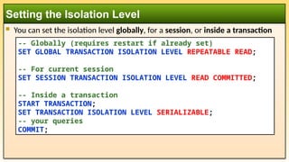  You can set the isolation level globally, for a session, or inside a transaction
Setting the Isolation Level
-- Globally (requires restart if already set)
SET GLOBAL TRANSACTION ISOLATION LEVEL REPEATABLE READ;
-- For current session
SET SESSION TRANSACTION ISOLATION LEVEL READ COMMITTED;
-- Inside a transaction
START TRANSACTION;
SET TRANSACTION ISOLATION LEVEL SERIALIZABLE;
-- your queries
COMMIT;
 