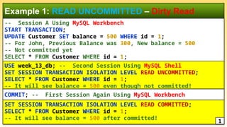 -- Session A Using MySQL Workbench
START TRANSACTION;
UPDATE Customer SET balance = 500 WHERE id = 1;
-- For John, Previous Balance was 300, New balance = 500
-- Not committed yet
SELECT * FROM Customer WHERE id = 1;
Example 1: READ UNCOMMITTED – Dirty Read
COMMIT; -- First Session Again Using MySQL Workbench
USE week_13_db; -- Second Session Using MySQL Shell
SET SESSION TRANSACTION ISOLATION LEVEL READ UNCOMMITTED;
SELECT * FROM Customer WHERE id = 1;
-- It will see balance = 500 even though not committed!
SET SESSION TRANSACTION ISOLATION LEVEL READ COMMITTED;
SELECT * FROM Customer WHERE id = 1;
-- It will see balance = 500 after committed!
1
 