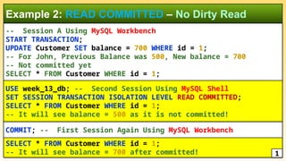 -- Session A Using MySQL Workbench
START TRANSACTION;
UPDATE Customer SET balance = 700 WHERE id = 1;
-- For John, Previous Balance was 500, New balance = 700
-- Not committed yet
SELECT * FROM Customer WHERE id = 1;
Example 2: READ COMMITTED – No Dirty Read
COMMIT; -- First Session Again Using MySQL Workbench
USE week_13_db; -- Second Session Using MySQL Shell
SET SESSION TRANSACTION ISOLATION LEVEL READ COMMITTED;
SELECT * FROM Customer WHERE id = 1;
-- It will see balance = 500 as it is not committed!
SELECT * FROM Customer WHERE id = 1;
-- It will see balance = 700 after committed! 1
 