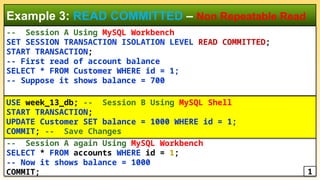 -- Session A Using MySQL Workbench
SET SESSION TRANSACTION ISOLATION LEVEL READ COMMITTED;
START TRANSACTION;
-- First read of account balance
SELECT * FROM Customer WHERE id = 1;
-- Suppose it shows balance = 700
Example 3: READ COMMITTED – Non Repeatable Read
-- Session A again Using MySQL Workbench
SELECT * FROM accounts WHERE id = 1;
-- Now it shows balance = 1000
COMMIT;
USE week_13_db; -- Session B Using MySQL Shell
START TRANSACTION;
UPDATE Customer SET balance = 1000 WHERE id = 1;
COMMIT; -- Save Changes
1
 