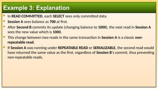  In READ COMMITTED, each SELECT sees only committed data.
 Session A sees balance as 700 at first.
 After Second B commits its update (changing balance to 1000), the next read in Session A
sees the new value which is 1000.
 This change between two reads in the same transaction in Session A is a classic non-
repeatable read.
 If Session A was running under REPEATABLE READ or SERIALIZABLE, the second read would
have returned the same value as the first, regardless of Session B's commit, thus preventing
non-repeatable reads.
Example 3: Explanation
 