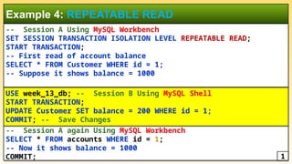 -- Session A Using MySQL Workbench
SET SESSION TRANSACTION ISOLATION LEVEL REPEATABLE READ;
START TRANSACTION;
-- First read of account balance
SELECT * FROM Customer WHERE id = 1;
-- Suppose it shows balance = 1000
Example 4: REPEATABLE READ
-- Session A again Using MySQL Workbench
SELECT * FROM accounts WHERE id = 1;
-- Now it shows balance = 1000
COMMIT;
USE week_13_db; -- Session B Using MySQL Shell
START TRANSACTION;
UPDATE Customer SET balance = 200 WHERE id = 1;
COMMIT; -- Save Changes
1
 