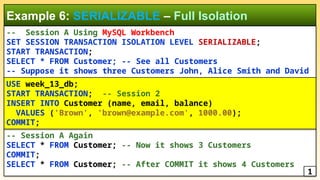 -- Session A Using MySQL Workbench
SET SESSION TRANSACTION ISOLATION LEVEL SERIALIZABLE;
START TRANSACTION;
SELECT * FROM Customer; -- See all Customers
-- Suppose it shows three Customers John, Alice Smith and David
Example 6: SERIALIZABLE – Full Isolation
-- Session A Again
SELECT * FROM Customer; -- Now it shows 3 Customers
COMMIT;
SELECT * FROM Customer; -- After COMMIT it shows 4 Customers
1
USE week_13_db;
START TRANSACTION; -- Session 2
INSERT INTO Customer (name, email, balance)
VALUES ('Brown', 'brown@example.com', 1000.00);
COMMIT;
 