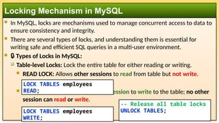  In MySQL, locks are mechanisms used to manage concurrent access to data to
ensure consistency and integrity.
 There are several types of locks, and understanding them is essential for
writing safe and efficient SQL queries in a multi-user environment.
 🔒 Types of Locks in MySQL:
 Table-level Locks: Lock the entire table for either reading or writing.
 READ LOCK: Allows other sessions to read from table but not write.
 WRITE LOCK: Allows only current session to write to the table; no other
session can read or write.
Locking Mechanism in MySQL
LOCK TABLES employees
READ;
LOCK TABLES employees
WRITE;
-- Release all table locks
UNLOCK TABLES;
 