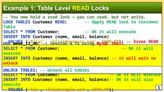 -- Session A Using MySQL Workbench
-- You now hold a read lock — you can read, but not write.
LOCK TABLES Customer READ; -- Apply READ lock to Customer
Table
SELECT * FROM Customer; -- OK it will execute
INSERT INTO Customer (name, email, balance)
VALUES ('Bilal', 'bilal@example.com', 1000.00); -- Error READ
Lock
Example 1: Table Level READ Locks
USE week_13_db; -- Session B is using MySQL Shell
SELECT * FROM Customer; -- OK it will
execute
INSERT INTO Customer (name, email, balance) -- it will wait to
unlock
VALUES ('Bilal', 'bilal@example.com', 1000.00);
SELECT * FROM Customer; -- OK it will execute
INSERT INTO Customer (name, email, balance)-- OK it will also
execute
VALUES ('Ali', 'Ali@example.com', 1000.00); 1
UNLOCK TABLES; -- Unlock all tables
 