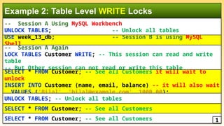 -- Session A Using MySQL Workbench
UNLOCK TABLES; -- Unlock all tables
Example 2: Table Level WRITE Locks
USE week_13_db; -- Session B is using MySQL
Shell
SELECT * FROM Customer; -- See all Customers
SELECT * FROM Customer; -- See all Customers 1
-- Session A Again
LOCK TABLES Customer WRITE; -- This session can read and write
table
-- But Other session can not read or write this table
SELECT * FROM Customer; -- See all Customers it will wait to
unlock
INSERT INTO Customer (name, email, balance) -- it will also wait
VALUES ('Bilal', 'bilal@example.com', 1000.00);
UNLOCK TABLES; -- Unlock all tables
 