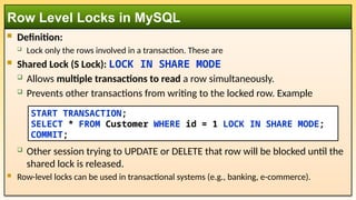  Definition:
 Lock only the rows involved in a transaction. These are
 Shared Lock (S Lock): LOCK IN SHARE MODE
 Allows multiple transactions to read a row simultaneously.
 Prevents other transactions from writing to the locked row. Example
 Other session trying to UPDATE or DELETE that row will be blocked until the
shared lock is released.
 Row-level locks can be used in transactional systems (e.g., banking, e-commerce).
Row Level Locks in MySQL
START TRANSACTION;
SELECT * FROM Customer WHERE id = 1 LOCK IN SHARE MODE;
COMMIT;
 