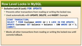  Exclusive Lock (X Lock): FOR UPDATE
 Prevents other transactions from reading or writing the locked row.
 Used automatically with UPDATE, DELETE, and INSERT. Example
 Blocks all other transactions from reading or writing the locked row until
commit/rollback.
Row Level Locks in MySQL
START TRANSACTION;
SELECT * FROM Customer WHERE id = 1 LOCK IN FOR UPDATE;
UPDATE Customer SET balance = balance - 100 WHERE id = 1;
COMMIT;
 