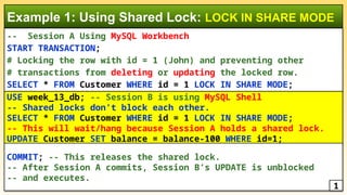 -- Session A Using MySQL Workbench
START TRANSACTION;
# Locking the row with id = 1 (John) and preventing other
# transactions from deleting or updating the locked row.
SELECT * FROM Customer WHERE id = 1 LOCK IN SHARE MODE;
Example 1: Using Shared Lock: LOCK IN SHARE MODE
USE week_13_db; -- Session B is using MySQL Shell
-- Shared locks don’t block each other.
SELECT * FROM Customer WHERE id = 1 LOCK IN SHARE MODE;
-- This will wait/hang because Session A holds a shared lock.
UPDATE Customer SET balance = balance-100 WHERE id=1;
COMMIT; -- This releases the shared lock.
-- After Session A commits, Session B’s UPDATE is unblocked
-- and executes.
1
 