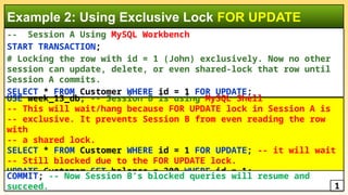 -- Session A Using MySQL Workbench
START TRANSACTION;
# Locking the row with id = 1 (John) exclusively. Now no other
session can update, delete, or even shared-lock that row until
Session A commits.
SELECT * FROM Customer WHERE id = 1 FOR UPDATE;
Example 2: Using Exclusive Lock FOR UPDATE
USE week_13_db; -- Session B is using MySQL Shell
-- This will wait/hang because FOR UPDATE lock in Session A is
-- exclusive. It prevents Session B from even reading the row
with
-- a shared lock.
SELECT * FROM Customer WHERE id = 1 FOR UPDATE; -- it will wait
-- Still blocked due to the FOR UPDATE lock.
UPDATE Customer SET balance = 300 WHERE id = 1;
COMMIT; -- Now Session B’s blocked queries will resume and
succeed. 1
 